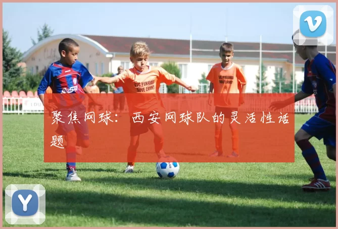 聚焦网球：西安网球队的灵活性话题