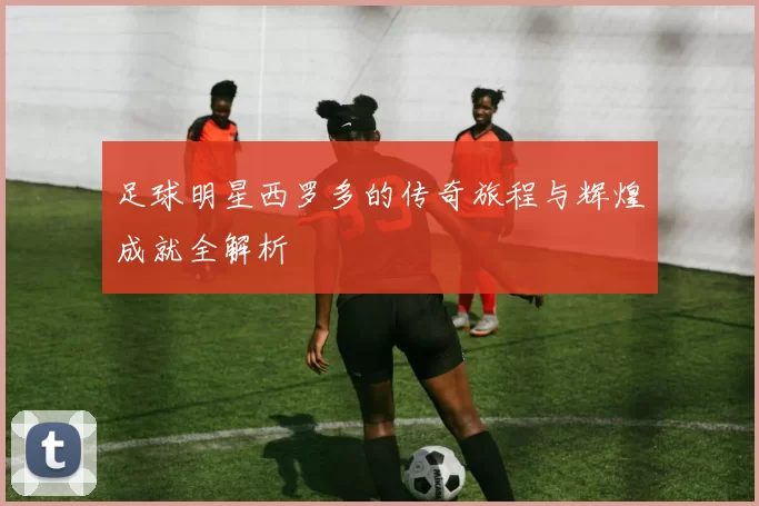 足球明星西罗多的传奇旅程与辉煌成就全解析