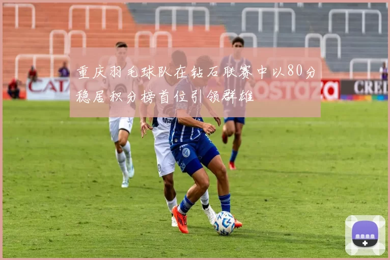 重庆羽毛球队在钻石联赛中以80分稳居积分榜首位引领群雄