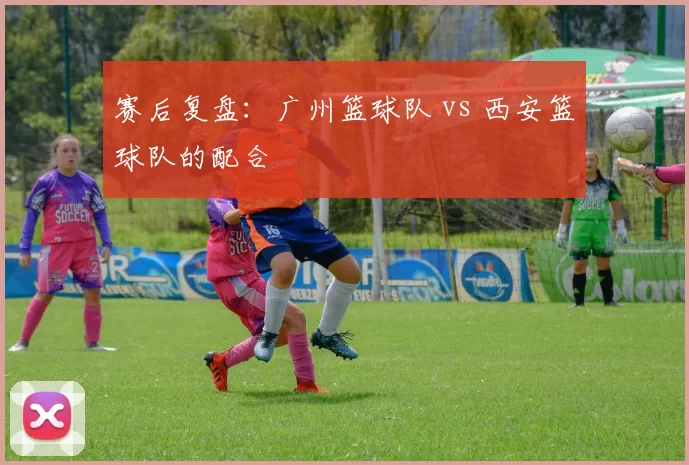 赛后复盘：广州篮球队 vs 西安篮球队的配合