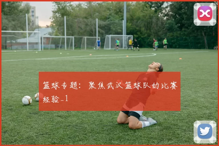 篮球专题：聚焦武汉篮球队的比赛经验_1