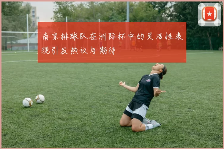 南京排球队在洲际杯中的灵活性表现引发热议与期待