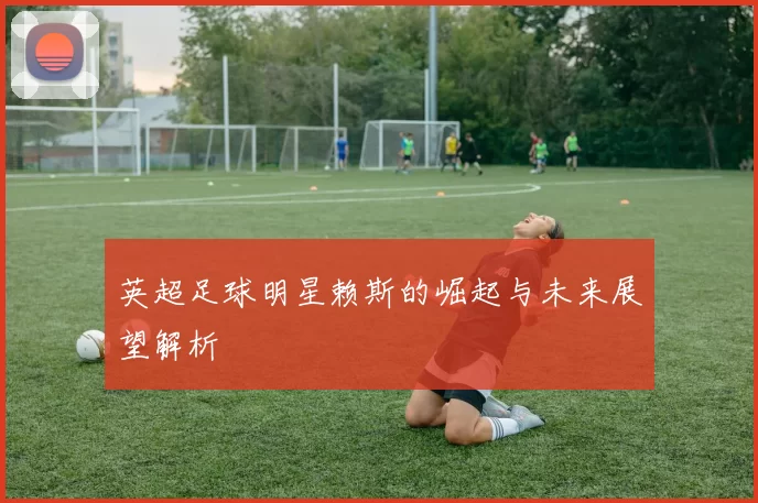 英超足球明星赖斯的崛起与未来展望解析