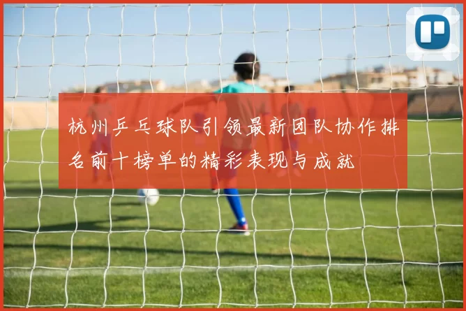 杭州乒乓球队引领最新团队协作排名前十榜单的精彩表现与成就