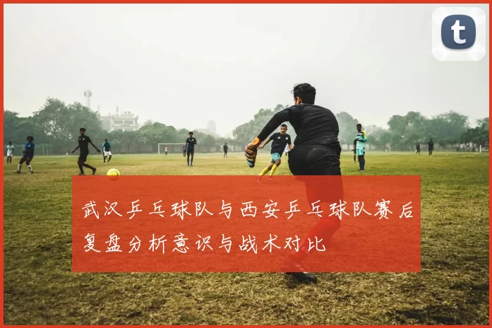 武汉乒乓球队与西安乒乓球队赛后复盘分析意识与战术对比