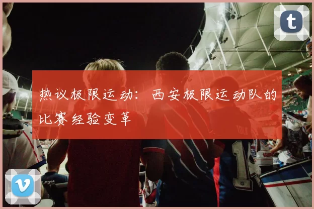 热议极限运动：西安极限运动队的比赛经验变革