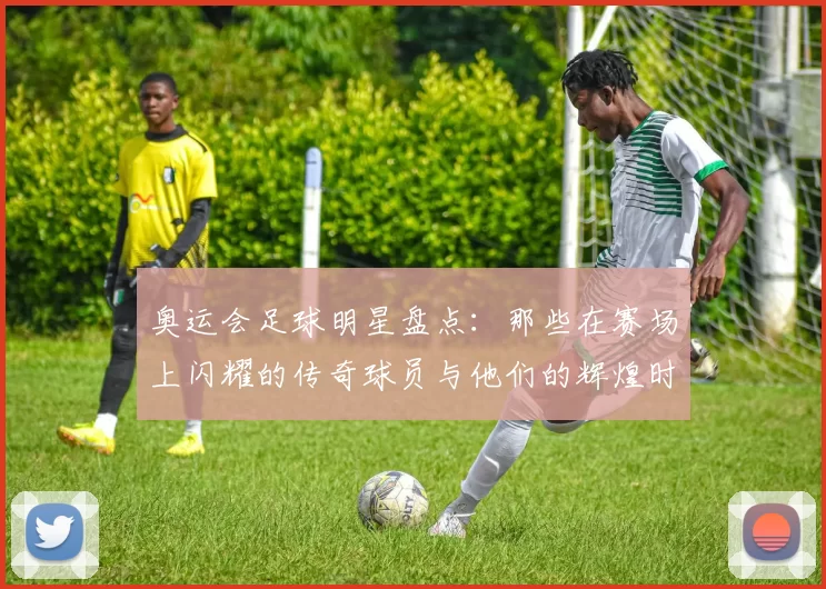 奥运会足球明星盘点：那些在赛场上闪耀的传奇球员与他们的辉煌时刻