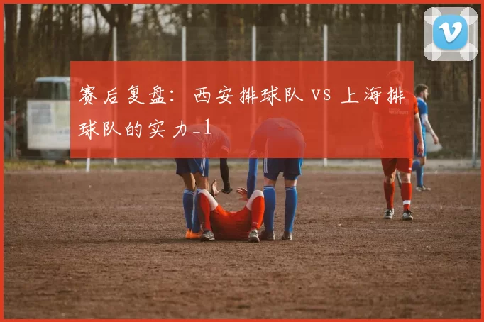 赛后复盘：西安排球队 vs 上海排球队的实力_1